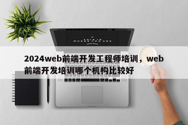 2024web前端开发工程师培训，web前端开发培训哪个机构比较好