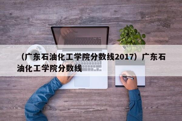 （广东石油化工学院分数线2017）广东石油化工学院分数线