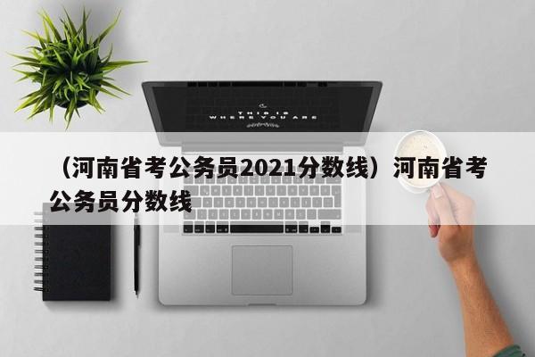 （河南省考公务员2021分数线）河南省考公务员分数线