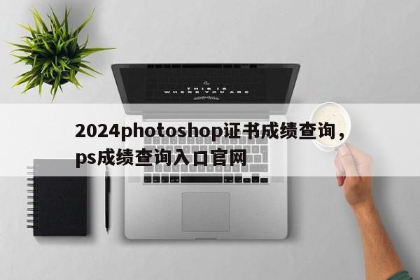 2024photoshop证书成绩查询，ps成绩查询入口官网