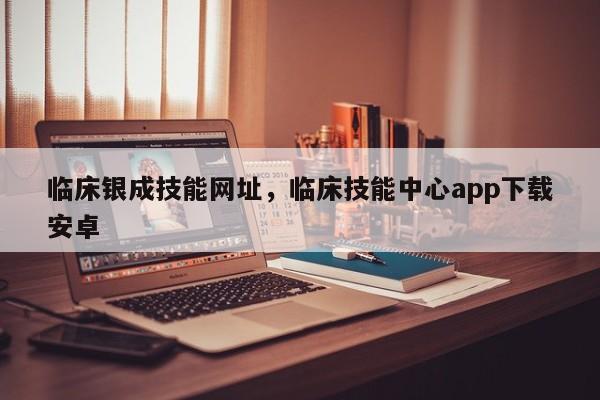 临床银成技能网址，临床技能中心app下载安卓