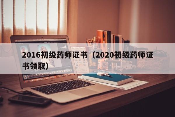 2016初级药师证书（2020初级药师证书领取）