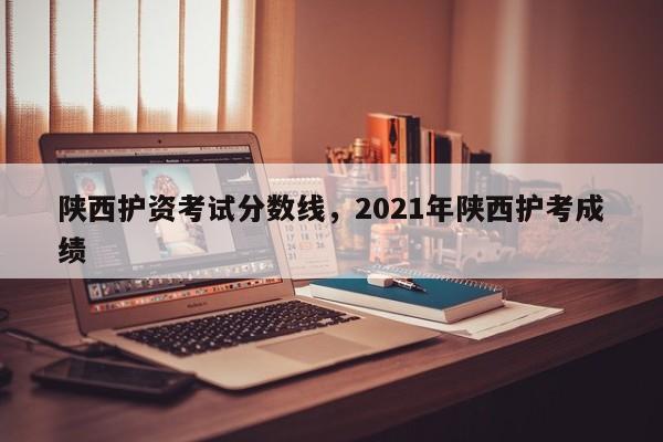 陕西护资考试分数线，2021年陕西护考成绩