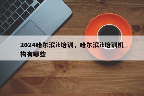 2024哈尔滨it培训，哈尔滨it培训机构有哪些