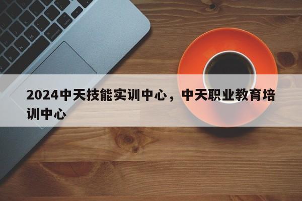 2024中天技能实训中心，中天职业教育培训中心