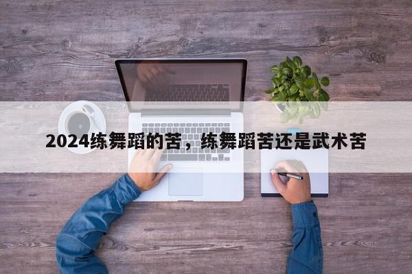 2024练舞蹈的苦，练舞蹈苦还是武术苦