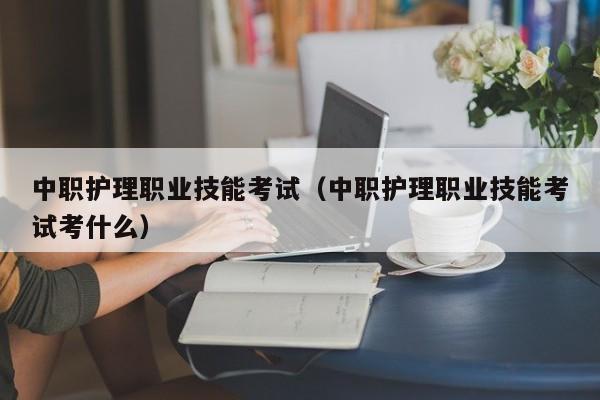 中职护理职业技能考试（中职护理职业技能考试考什么）