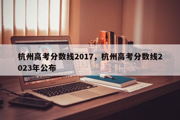 杭州高考分数线2017，杭州高考分数线2023年公布