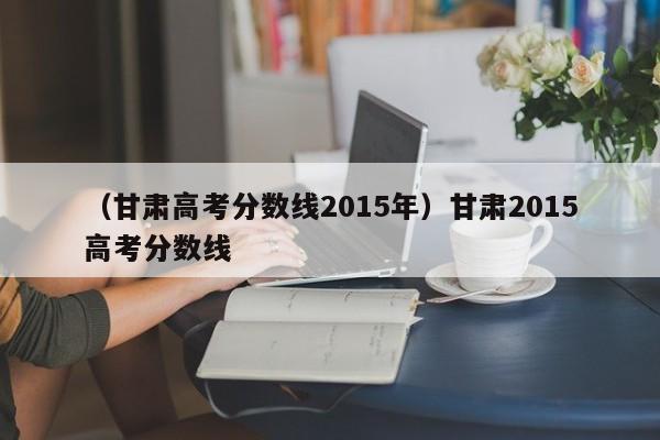 （甘肃高考分数线2015年）甘肃2015高考分数线