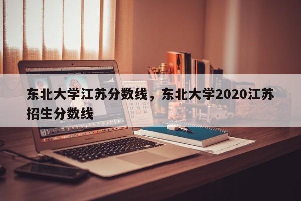 东北大学江苏分数线，东北大学2020江苏招生分数线