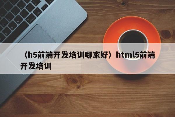 （h5前端开发培训哪家好）html5前端开发培训