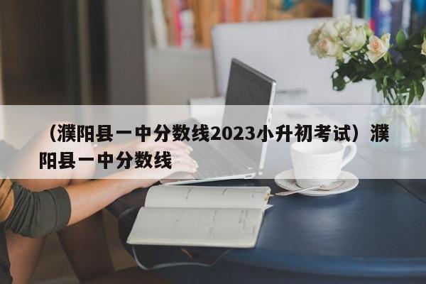 （濮阳县一中分数线2023小升初考试）濮阳县一中分数线