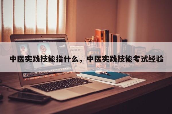 中医实践技能指什么，中医实践技能考试经验