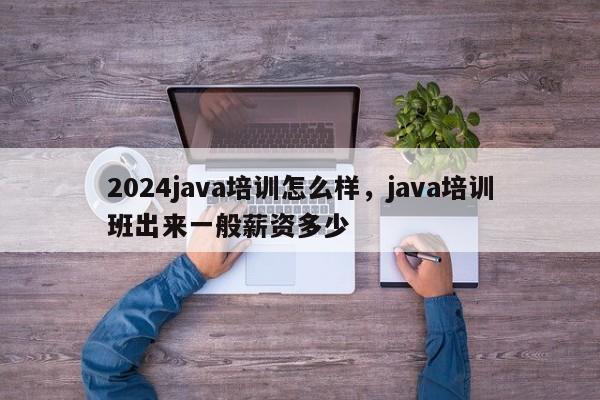 2024java培训怎么样，java培训班出来一般薪资多少