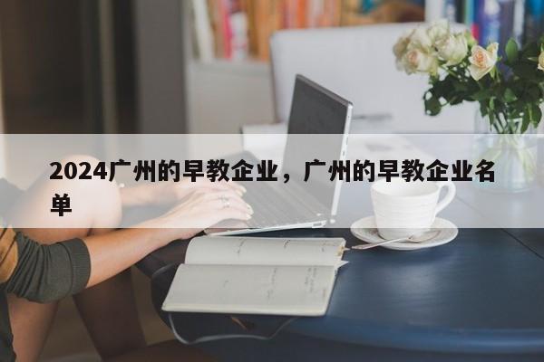 2024广州的早教企业，广州的早教企业名单