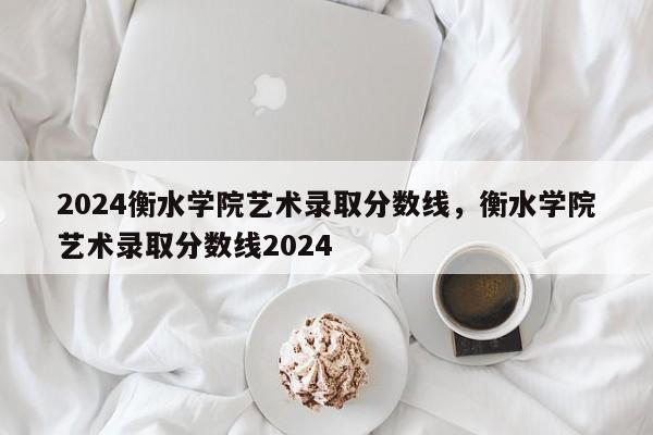 2024衡水学院艺术录取分数线，衡水学院艺术录取分数线2024