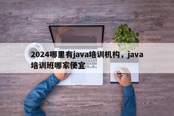 2024哪里有java培训机构，java培训班哪家便宜