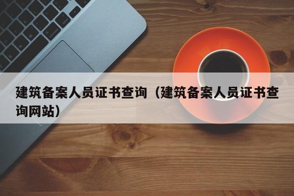 建筑备案人员证书查询（建筑备案人员证书查询网站）