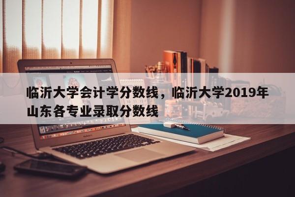 临沂大学会计学分数线，临沂大学2019年山东各专业录取分数线