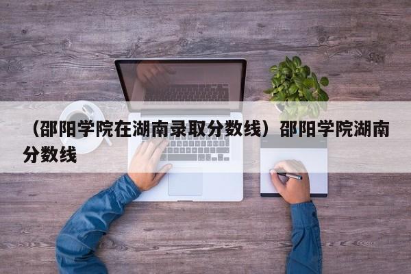 （邵阳学院在湖南录取分数线）邵阳学院湖南分数线