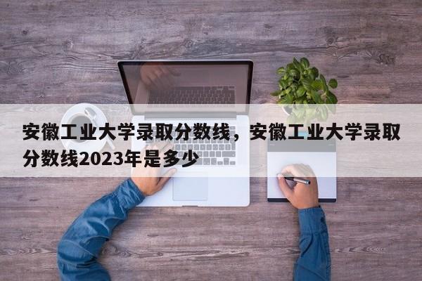 安徽工业大学录取分数线，安徽工业大学录取分数线2023年是多少