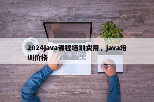 2024java课程培训费用，java培训价格