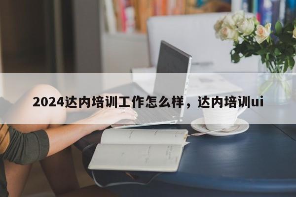 2024达内培训工作怎么样，达内培训ui