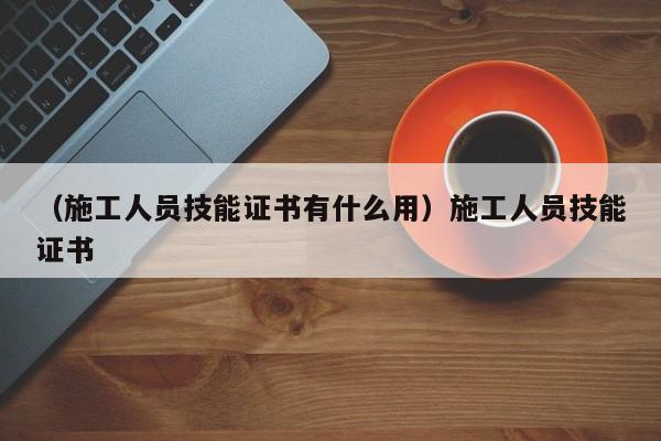 （施工人员技能证书有什么用）施工人员技能证书