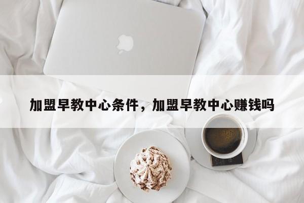 加盟早教中心条件，加盟早教中心赚钱吗