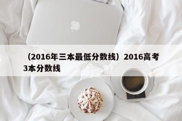 （2016年三本最低分数线）2016高考3本分数线