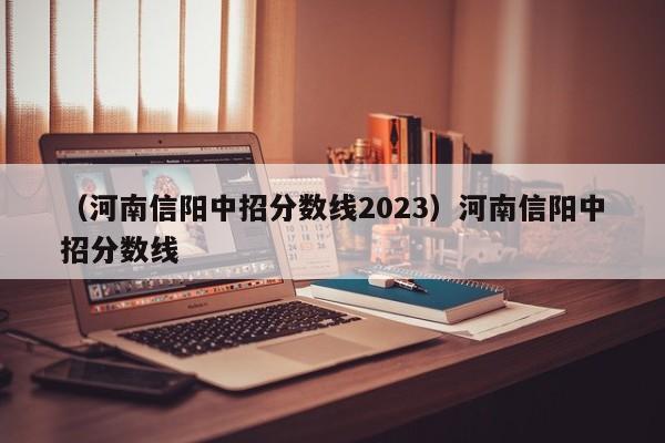 （河南信阳中招分数线2023）河南信阳中招分数线