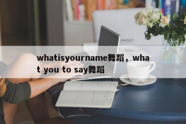 whatisyourname舞蹈，what you to say舞蹈