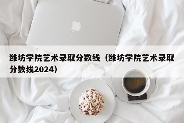 潍坊学院艺术录取分数线（潍坊学院艺术录取分数线2024）