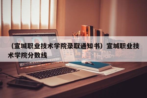 （宣城职业技术学院录取通知书）宣城职业技术学院分数线