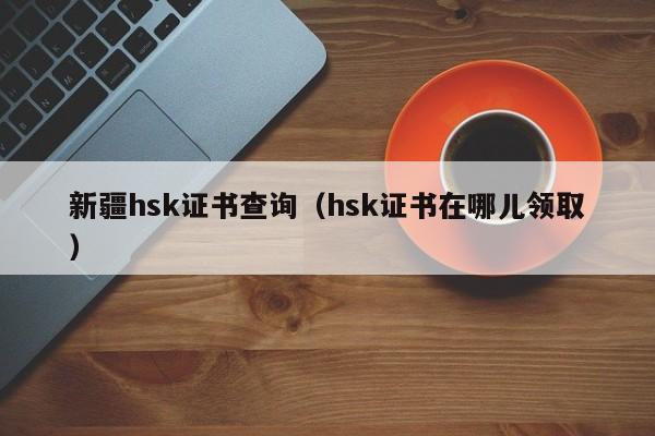 新疆hsk证书查询（hsk证书在哪儿领取）