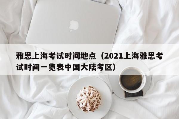 雅思上海考试时间地点（2021上海雅思考试时间一览表中国大陆考区）