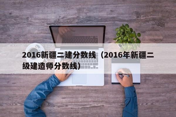 2016新疆二建分数线（2016年新疆二级建造师分数线）