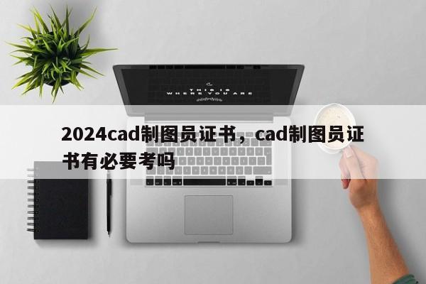 2024cad制图员证书，cad制图员证书有必要考吗