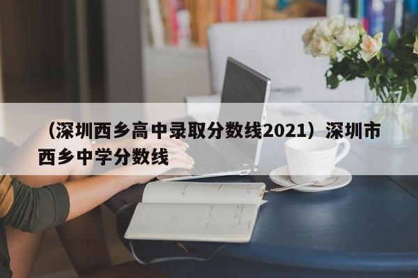 （深圳西乡高中录取分数线2021）深圳市西乡中学分数线