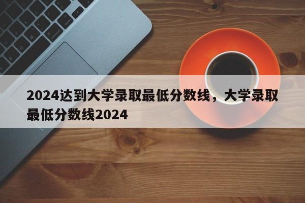 2024达到大学录取最低分数线，大学录取最低分数线2024