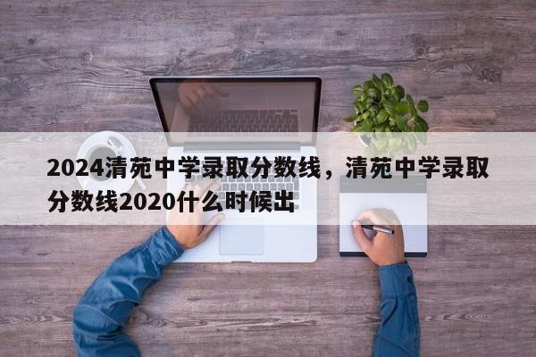 2024清苑中学录取分数线，清苑中学录取分数线2020什么时候出