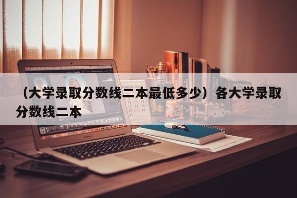 （大学录取分数线二本最低多少）各大学录取分数线二本