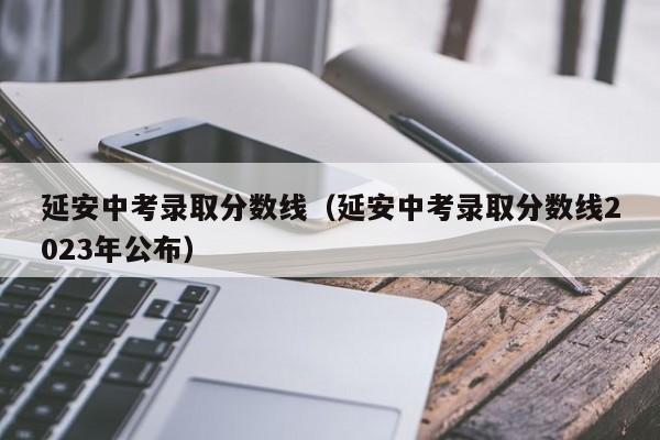 延安中考录取分数线（延安中考录取分数线2023年公布）