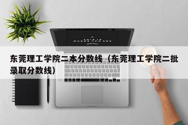 东莞理工学院二本分数线（东莞理工学院二批录取分数线）