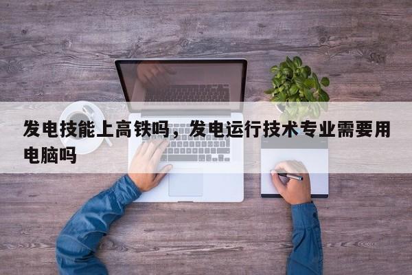 发电技能上高铁吗，发电运行技术专业需要用电脑吗