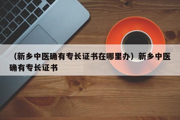 （新乡中医确有专长证书在哪里办）新乡中医确有专长证书