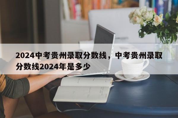 2024中考贵州录取分数线，中考贵州录取分数线2024年是多少