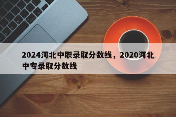 2024河北中职录取分数线，2020河北中专录取分数线