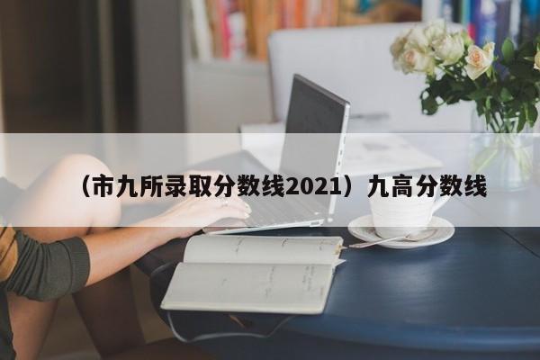 （市九所录取分数线2021）九高分数线