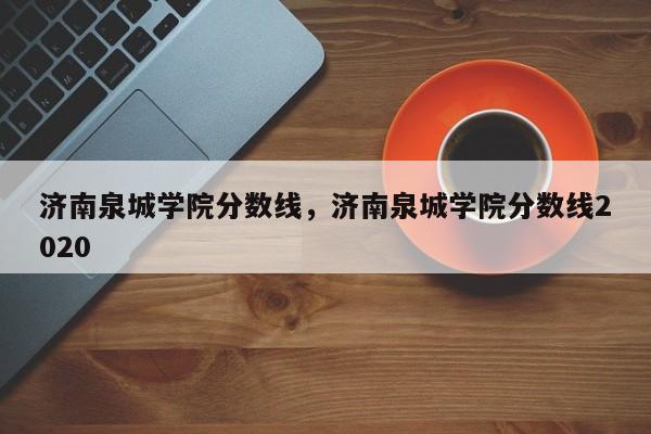 济南泉城学院分数线，济南泉城学院分数线2020